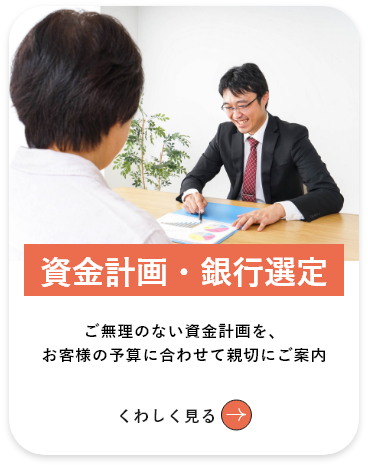 資⾦計画・銀⾏選定 ご無理のない資⾦計画を、お客天野予算に合わせて親切にご提案