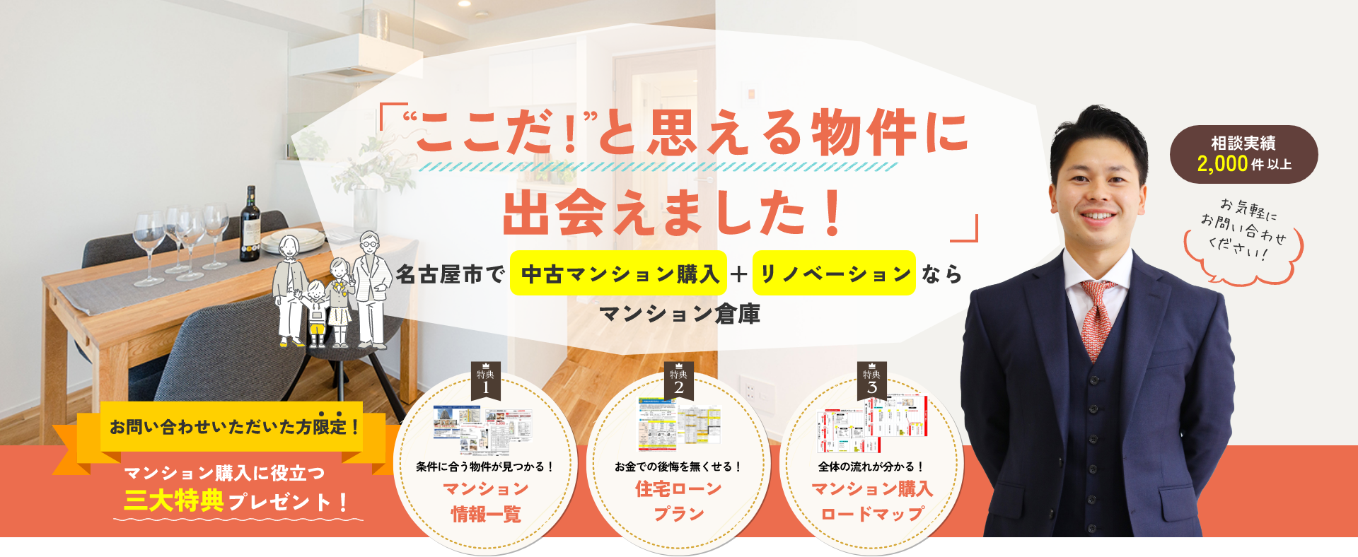 「“ここだ！”と思える物件に出会えました！」名古屋市で 中古マンション購入＋リノベーションならマンション倉庫相談実績2,000件以上お気軽にお問い合わせください！お問い合わせいただいた方限定！マンション購入に役立つ三大特典プレゼント！【特典1】条件に合う物件が見つかる！マンション情報一覧【特典2】お金での後悔を無くせる！住宅ローンプラン【特典3】全体の流れが分かる！マンション購入ロードマップ